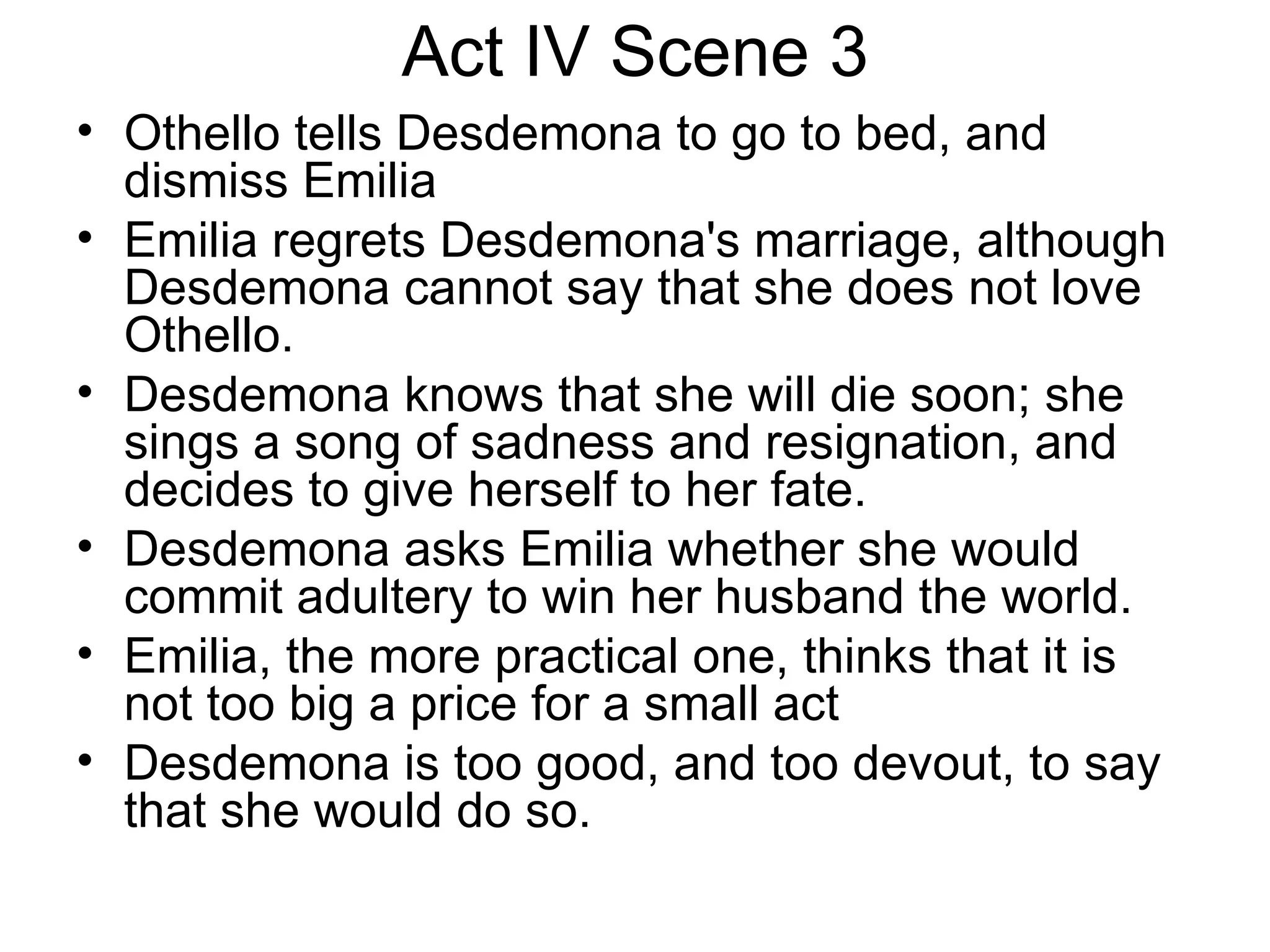 Act IV Scene 3 Othello tells Desdemona to go to bed, and dismiss Emilia Emilia regrets Desdemona's marriage, although Desdemona cannot say that she does not love Othello.  Desdemona knows that she will die soon; she sings a song of sadness and resignation, and decides to give herself to her fate.  Desdemona asks Emilia whether she would commit adultery to win her husband the world.  Emilia, the more practical one, thinks that it is not too big a price for a small act Desdemona is too good, and too devout, to say that she would do so.  