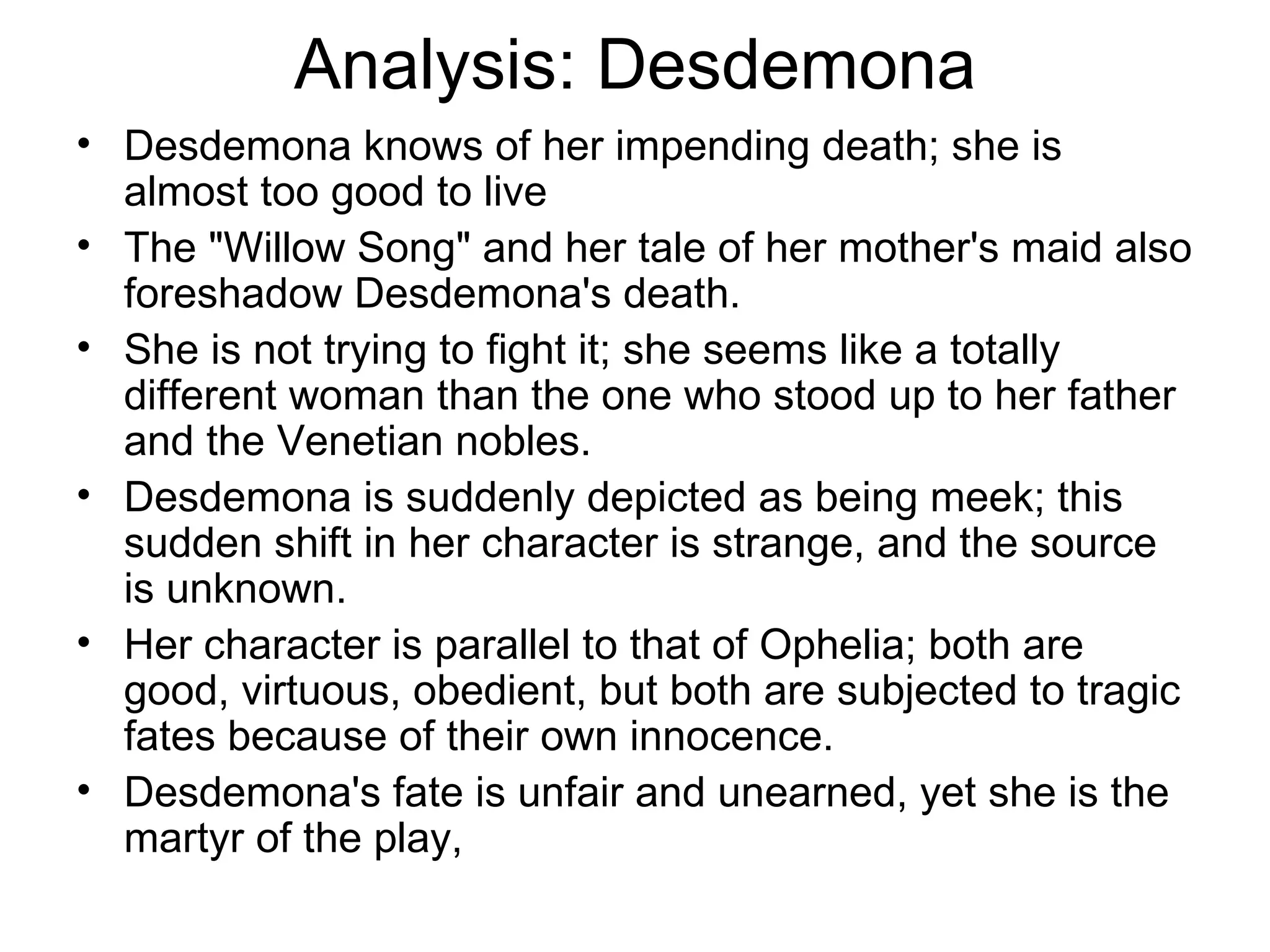 Analysis: Desdemona Desdemona knows of her impending death; she is almost too good to live The &quot;Willow Song&quot; and her tale of her mother's maid also foreshadow Desdemona's death.  She is not trying to fight it; she seems like a totally different woman than the one who stood up to her father and the Venetian nobles.  Desdemona is suddenly depicted as being meek; this sudden shift in her character is strange, and the source is unknown.  Her character is parallel to that of Ophelia; both are good, virtuous, obedient, but both are subjected to tragic fates because of their own innocence.  Desdemona's fate is unfair and unearned, yet she is the martyr of the play,  
