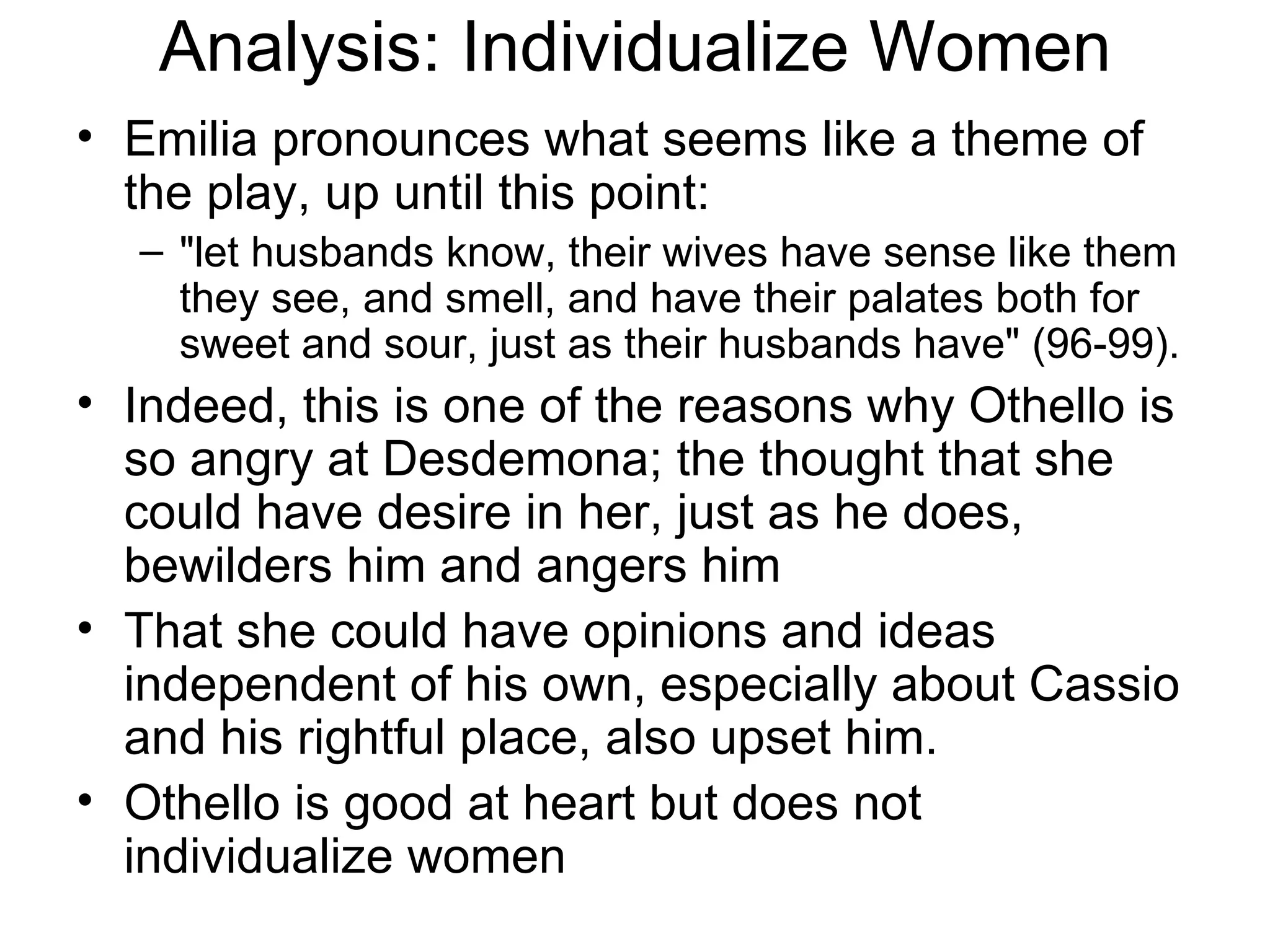 Analysis: Individualize Women Emilia pronounces what seems like a theme of the play, up until this point: &quot;let husbands know, their wives have sense like them they see, and smell, and have their palates both for sweet and sour, just as their husbands have&quot; (96-99).  Indeed, this is one of the reasons why Othello is so angry at Desdemona; the thought that she could have desire in her, just as he does, bewilders him and angers him That she could have opinions and ideas independent of his own, especially about Cassio and his rightful place, also upset him.  Othello is good at heart but does not individualize women 