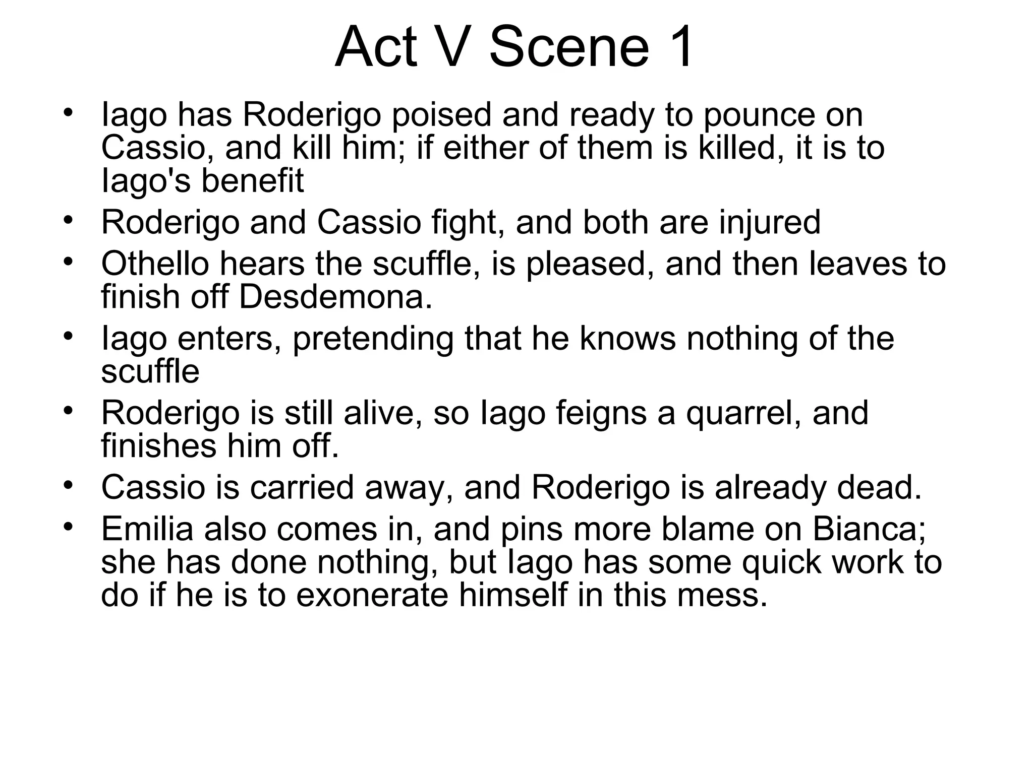 Act V Scene 1 Iago has Roderigo poised and ready to pounce on Cassio, and kill him; if either of them is killed, it is to Iago's benefit Roderigo and Cassio fight, and both are injured Othello hears the scuffle, is pleased, and then leaves to finish off Desdemona.  Iago enters, pretending that he knows nothing of the scuffle Roderigo is still alive, so Iago feigns a quarrel, and finishes him off.  Cassio is carried away, and Roderigo is already dead.  Emilia also comes in, and pins more blame on Bianca; she has done nothing, but Iago has some quick work to do if he is to exonerate himself in this mess.  
