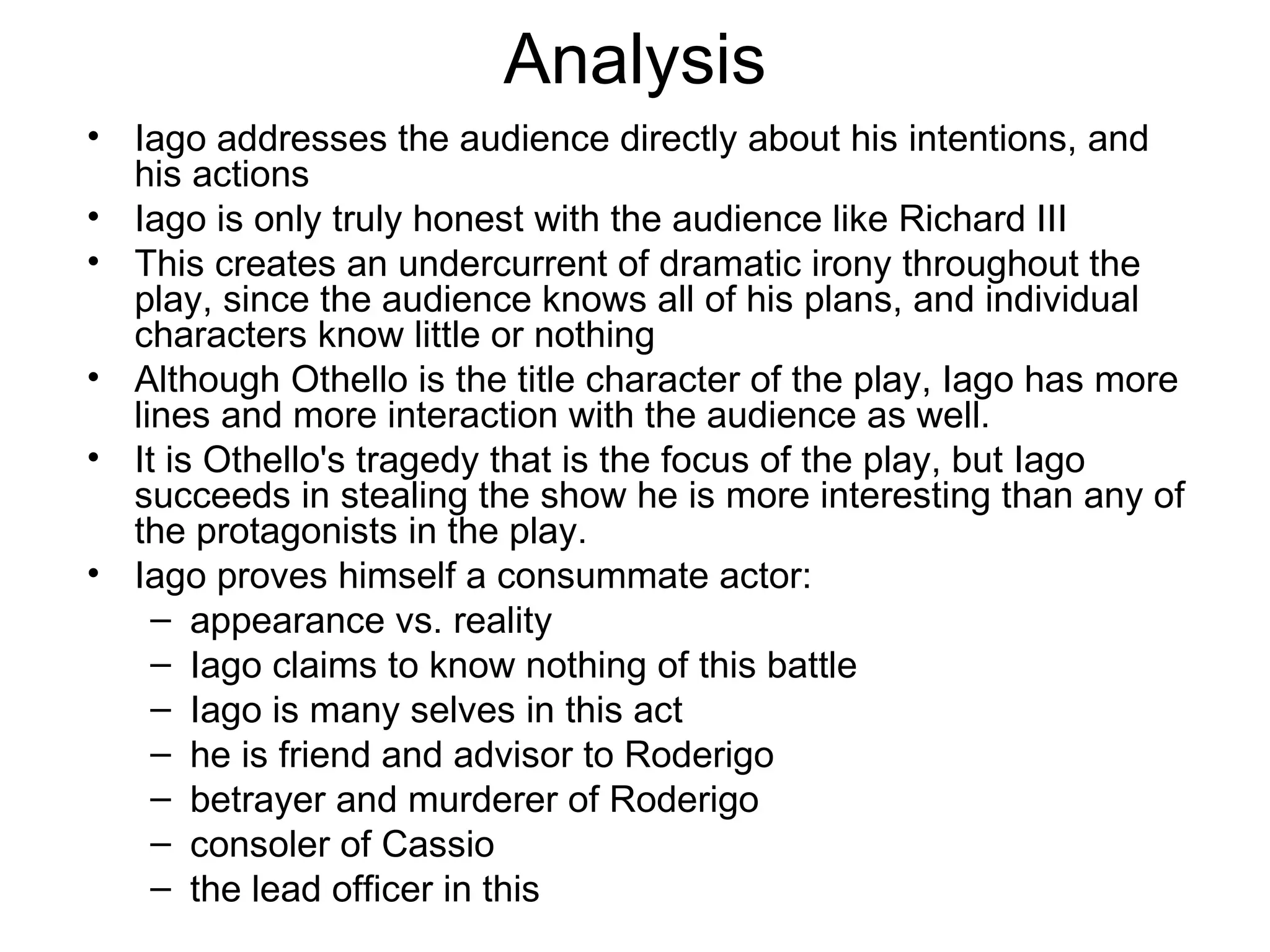 Analysis Iago addresses the audience directly about his intentions, and his actions Iago is only truly honest with the audience like Richard III This creates an undercurrent of dramatic irony throughout the play, since the audience knows all of his plans, and individual characters know little or nothing Although Othello is the title character of the play, Iago has more lines and more interaction with the audience as well.  It is Othello's tragedy that is the focus of the play, but Iago succeeds in stealing the show he is more interesting than any of the protagonists in the play.  Iago proves himself a consummate actor: appearance vs. reality Iago claims to know nothing of this battle Iago is many selves in this act he is friend and advisor to Roderigo betrayer and murderer of Roderigo consoler of Cassio the lead officer in this 