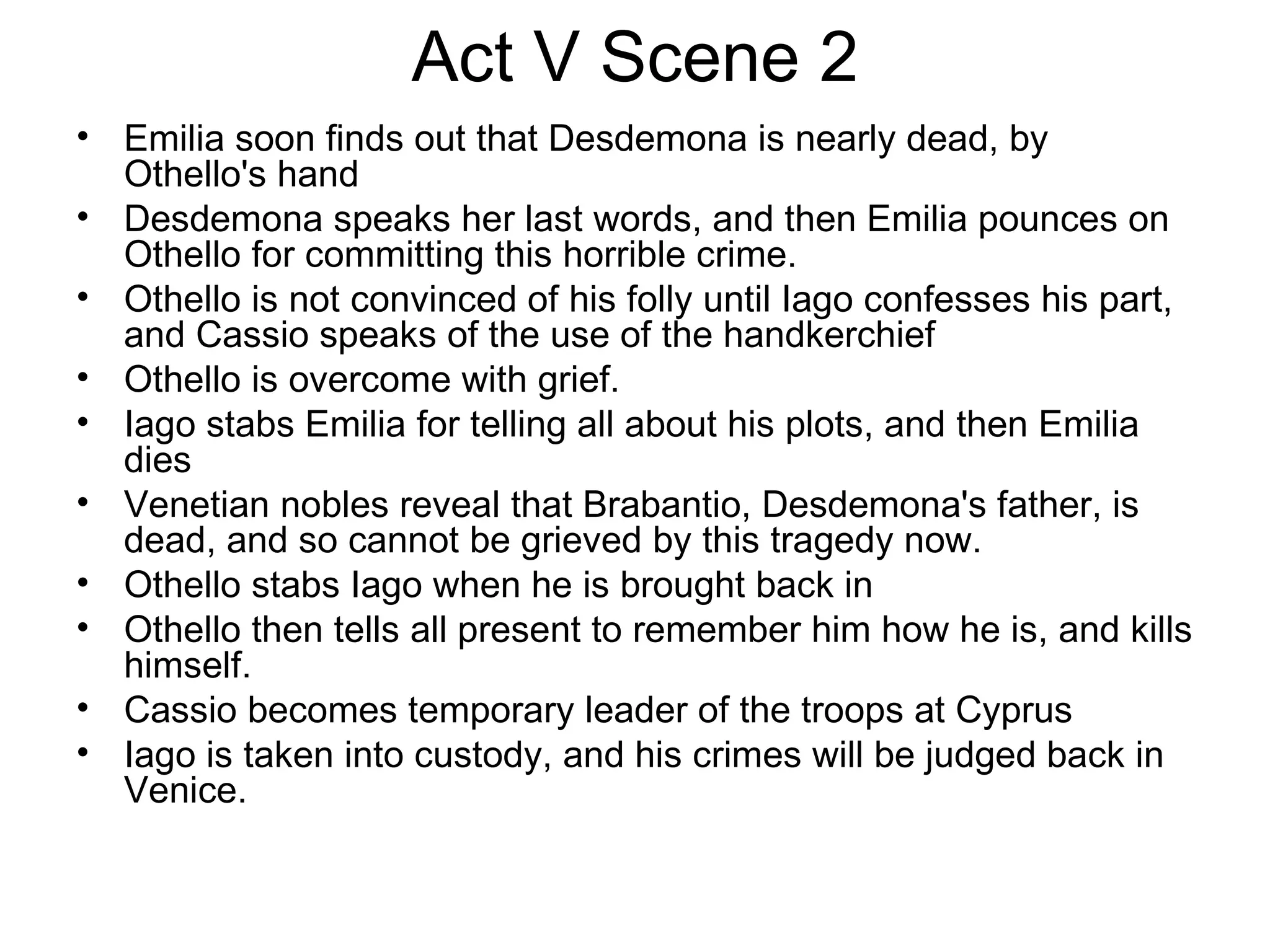 Act V Scene 2 Emilia soon finds out that Desdemona is nearly dead, by Othello's hand Desdemona speaks her last words, and then Emilia pounces on Othello for committing this horrible crime.  Othello is not convinced of his folly until Iago confesses his part, and Cassio speaks of the use of the handkerchief Othello is overcome with grief.  Iago stabs Emilia for telling all about his plots, and then Emilia dies Venetian nobles reveal that Brabantio, Desdemona's father, is dead, and so cannot be grieved by this tragedy now.  Othello stabs Iago when he is brought back in Othello then tells all present to remember him how he is, and kills himself.  Cassio becomes temporary leader of the troops at Cyprus Iago is taken into custody, and his crimes will be judged back in Venice.  