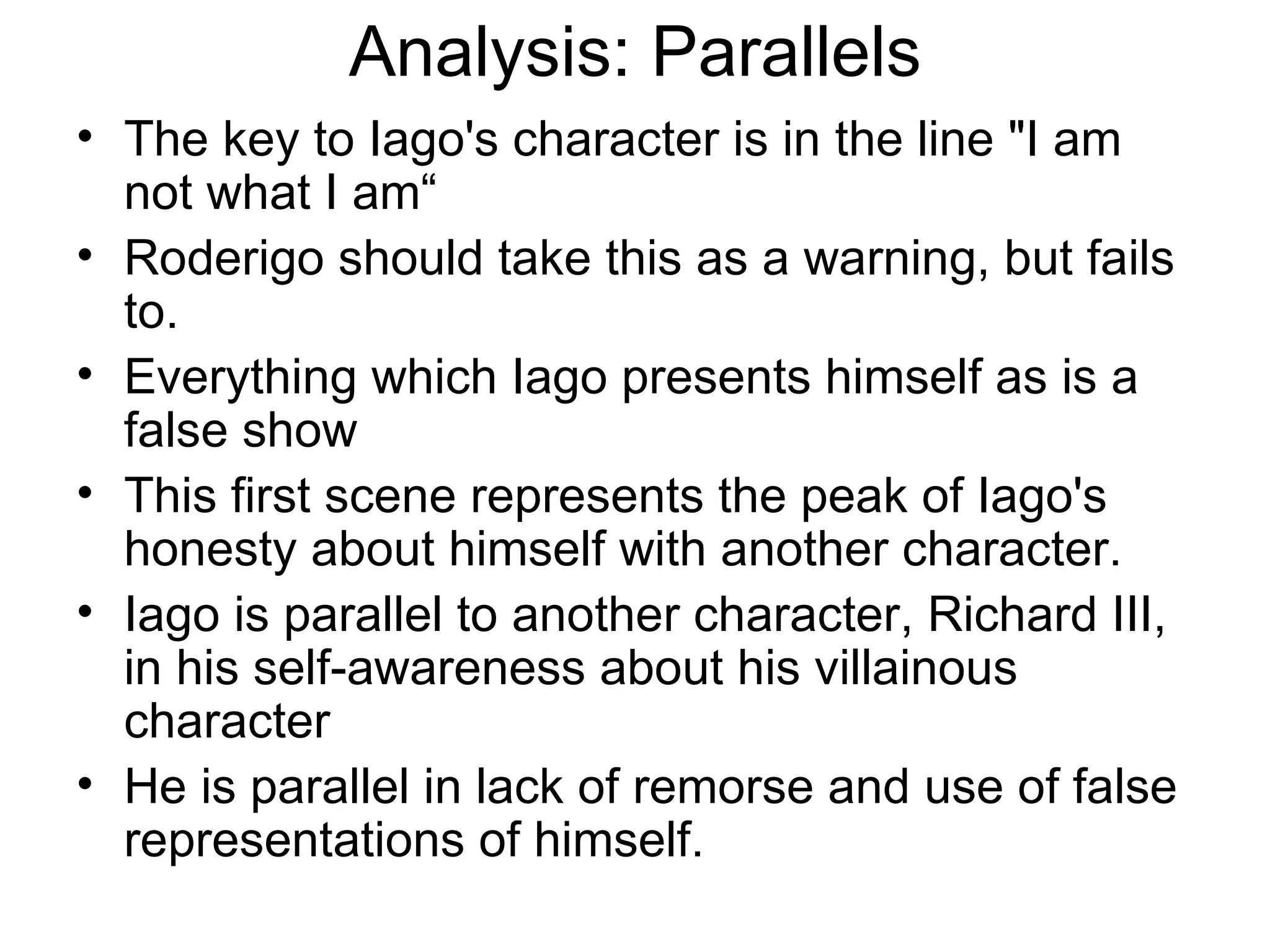 Analysis: Parallels The key to Iago's character is in the line &quot;I am not what I am“ Roderigo should take this as a warning, but fails to.  Everything which Iago presents himself as is a false show  This first scene represents the peak of Iago's honesty about himself with another character.  Iago is parallel to another character, Richard III, in his self-awareness about his villainous character He is parallel in lack of remorse and use of false representations of himself.  