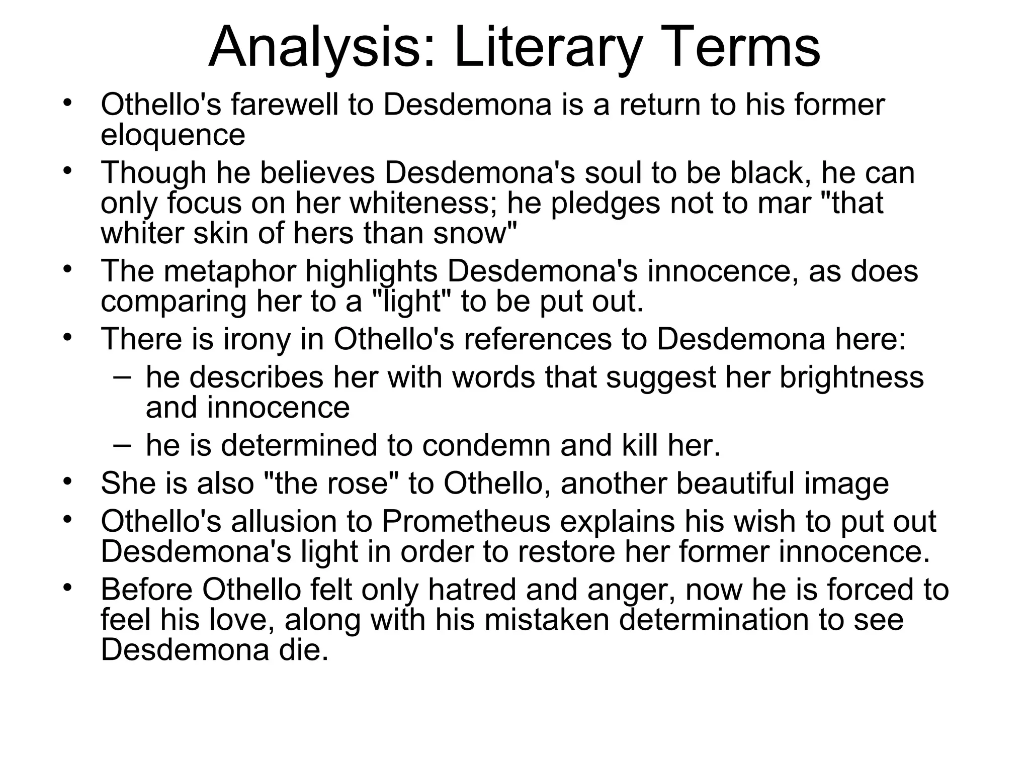 Analysis: Literary Terms Othello's farewell to Desdemona is a return to his former eloquence Though he believes Desdemona's soul to be black, he can only focus on her whiteness; he pledges not to mar &quot;that whiter skin of hers than snow&quot;  The metaphor highlights Desdemona's innocence, as does comparing her to a &quot;light&quot; to be put out.  There is irony in Othello's references to Desdemona here: he describes her with words that suggest her brightness and innocence he is determined to condemn and kill her.  She is also &quot;the rose&quot; to Othello, another beautiful image  Othello's allusion to Prometheus explains his wish to put out Desdemona's light in order to restore her former innocence. Before Othello felt only hatred and anger, now he is forced to feel his love, along with his mistaken determination to see Desdemona die.  