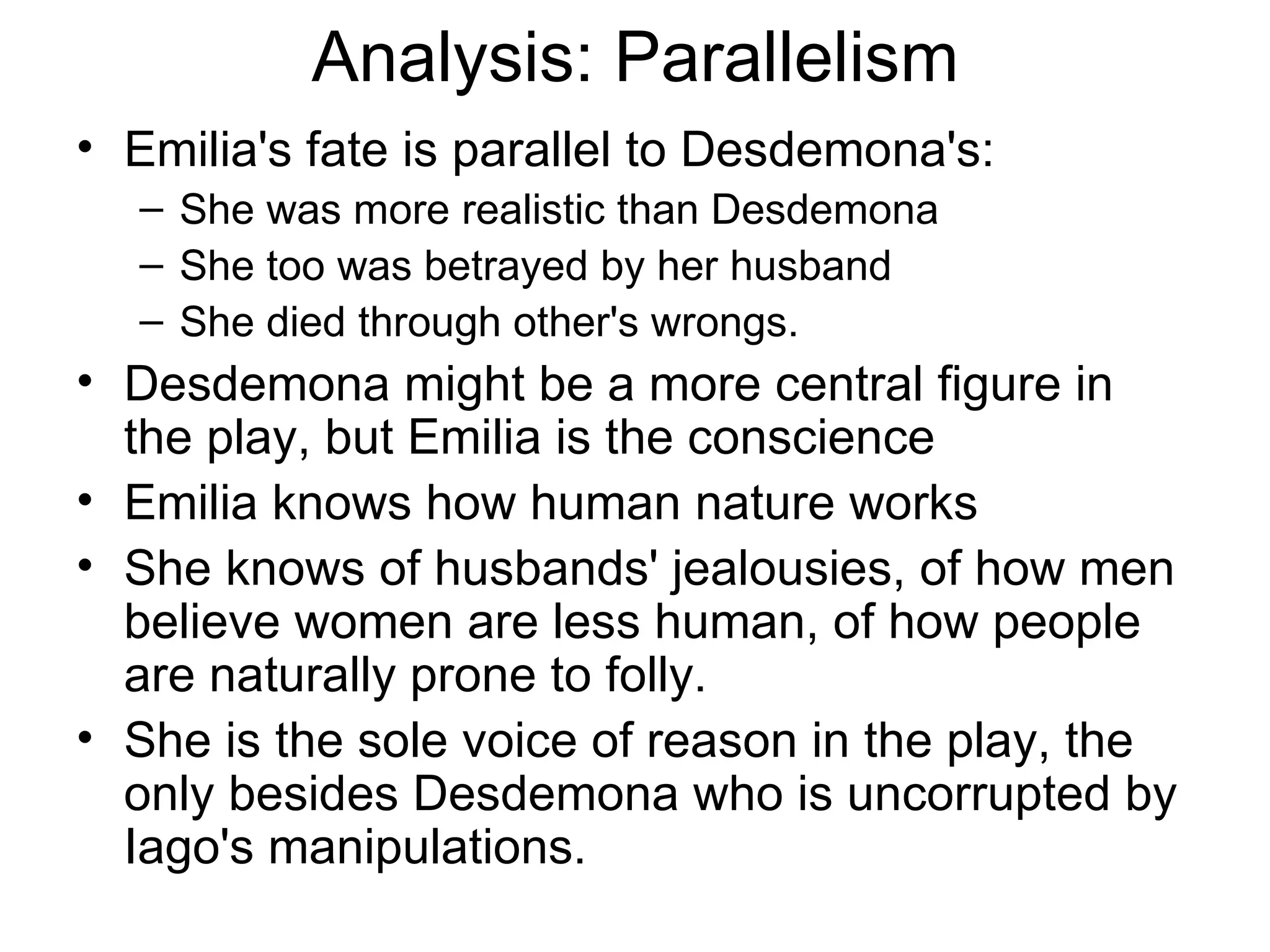 Analysis: Parallelism Emilia's fate is parallel to Desdemona's: She was more realistic than Desdemona She too was betrayed by her husband She died through other's wrongs.  Desdemona might be a more central figure in the play, but Emilia is the conscience Emilia knows how human nature works She knows of husbands' jealousies, of how men believe women are less human, of how people are naturally prone to folly.  She is the sole voice of reason in the play, the only besides Desdemona who is uncorrupted by Iago's manipulations.  