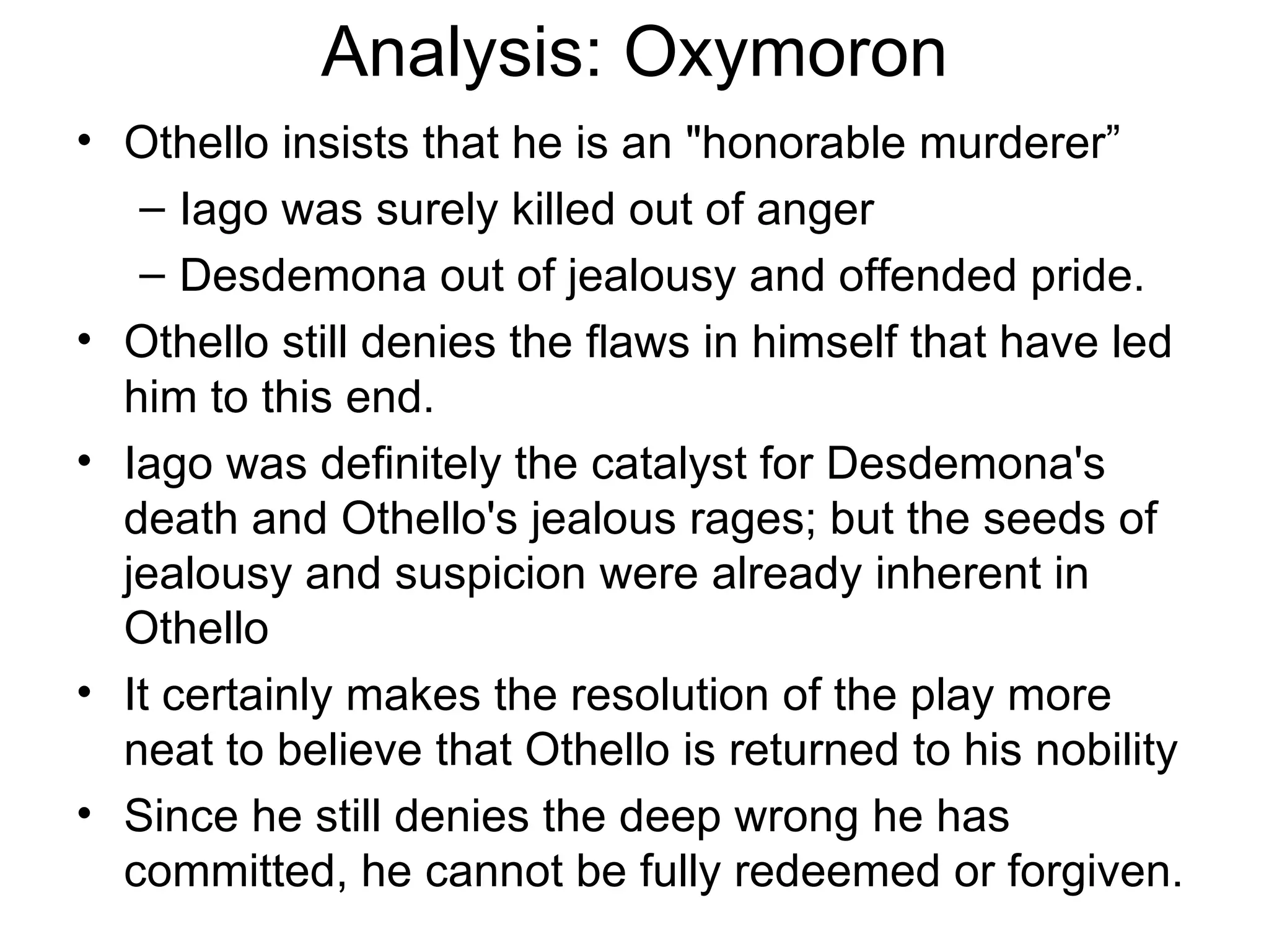 Analysis: Oxymoron Othello insists that he is an &quot;honorable murderer”  Iago was surely killed out of anger Desdemona out of jealousy and offended pride.  Othello still denies the flaws in himself that have led him to this end.  Iago was definitely the catalyst for Desdemona's death and Othello's jealous rages; but the seeds of jealousy and suspicion were already inherent in Othello It certainly makes the resolution of the play more neat to believe that Othello is returned to his nobility Since he still denies the deep wrong he has committed, he cannot be fully redeemed or forgiven.  