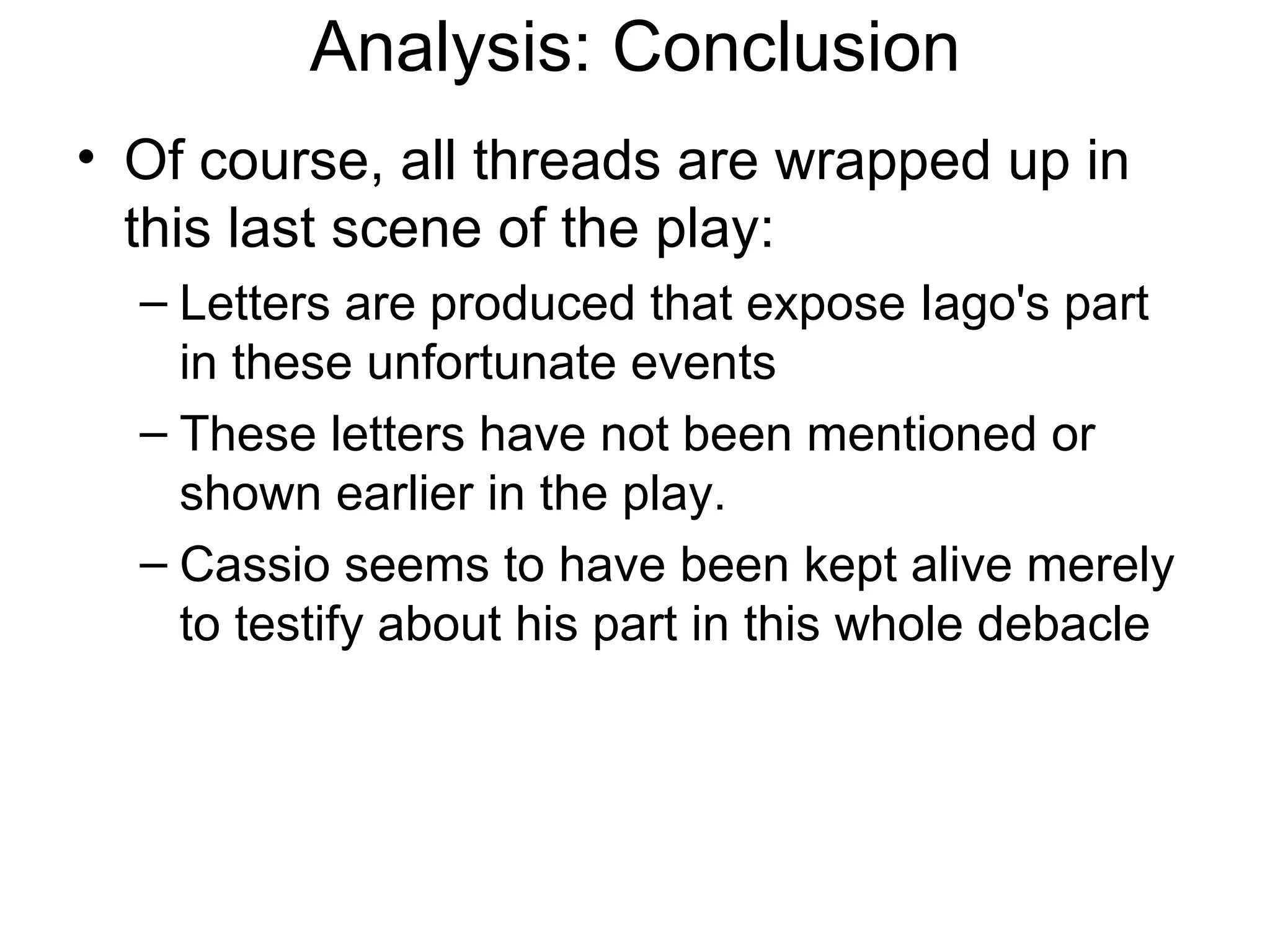 Analysis: Conclusion Of course, all threads are wrapped up in this last scene of the play: Letters are produced that expose Iago's part in these unfortunate events These letters have not been mentioned or shown earlier in the play.  Cassio seems to have been kept alive merely to testify about his part in this whole debacle  