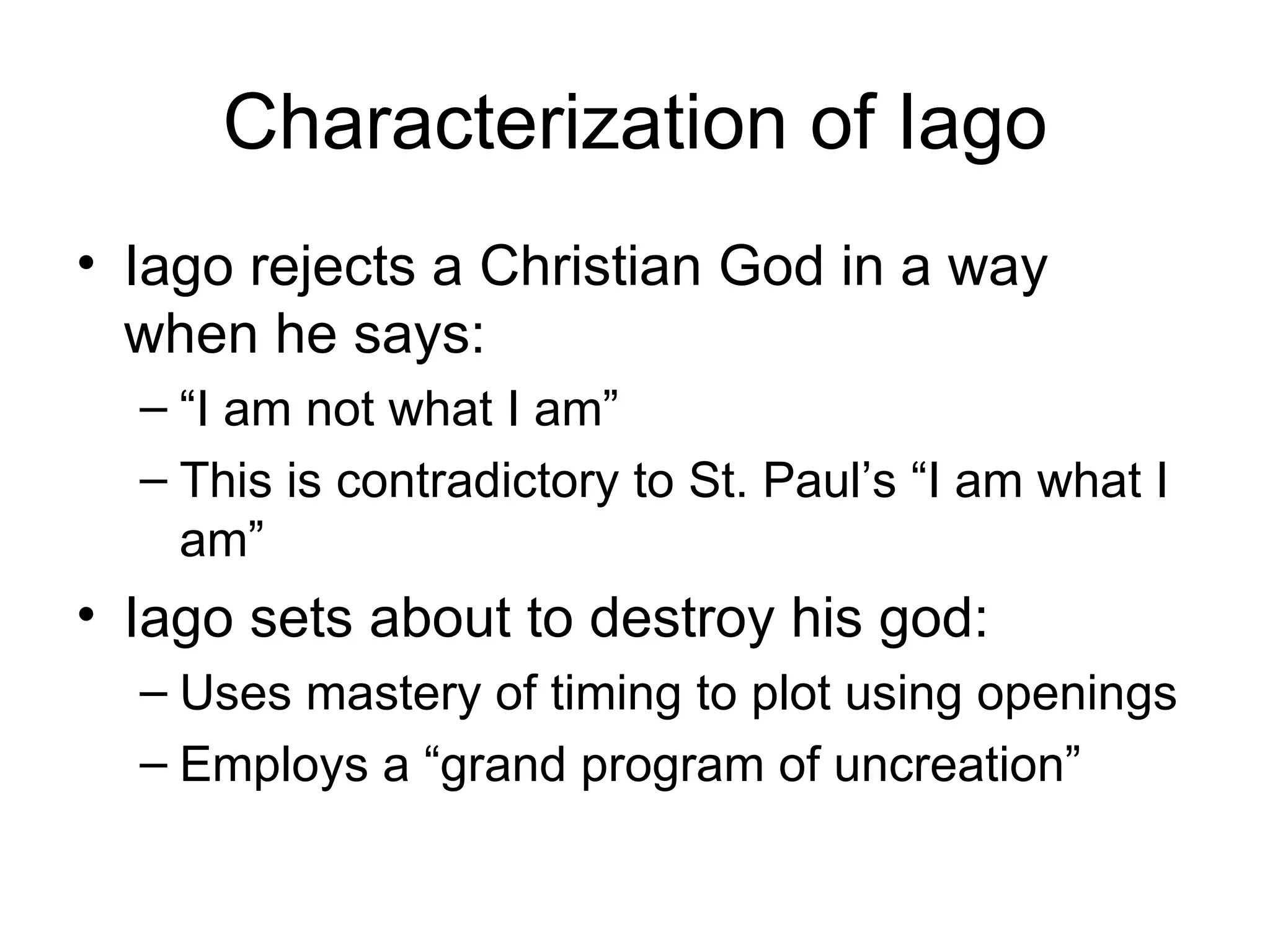 Characterization of Iago Iago rejects a Christian God in a way when he says: “ I am not what I am” This is contradictory to St. Paul’s “I am what I am” Iago sets about to destroy his god: Uses mastery of timing to plot using openings Employs a “grand program of uncreation” 