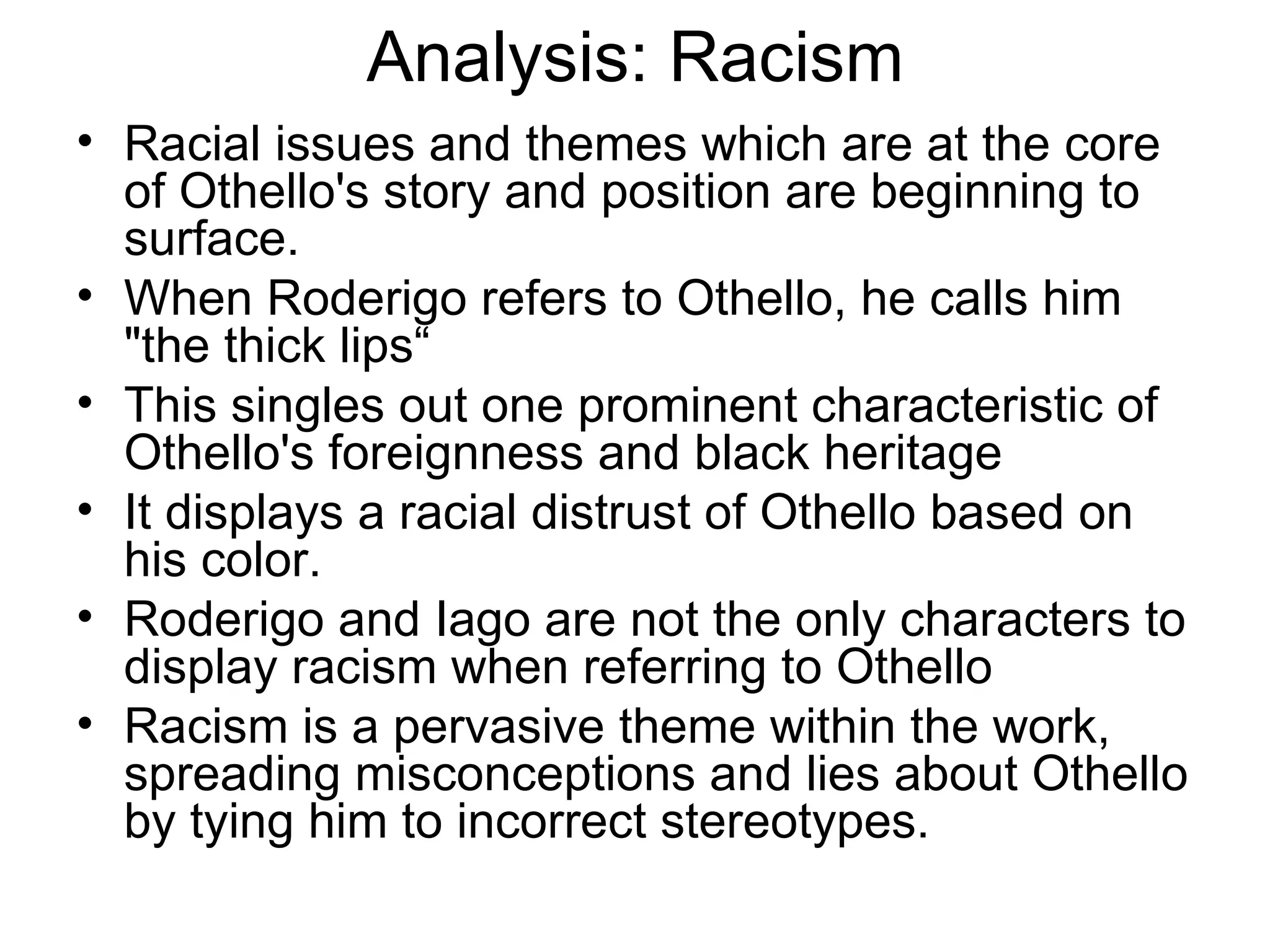 Analysis: Racism Racial issues and themes which are at the core of Othello's story and position are beginning to surface.  When Roderigo refers to Othello, he calls him &quot;the thick lips“ This singles out one prominent characteristic of Othello's foreignness and black heritage It displays a racial distrust of Othello based on his color.  Roderigo and Iago are not the only characters to display racism when referring to Othello Racism is a pervasive theme within the work, spreading misconceptions and lies about Othello by tying him to incorrect stereotypes.  