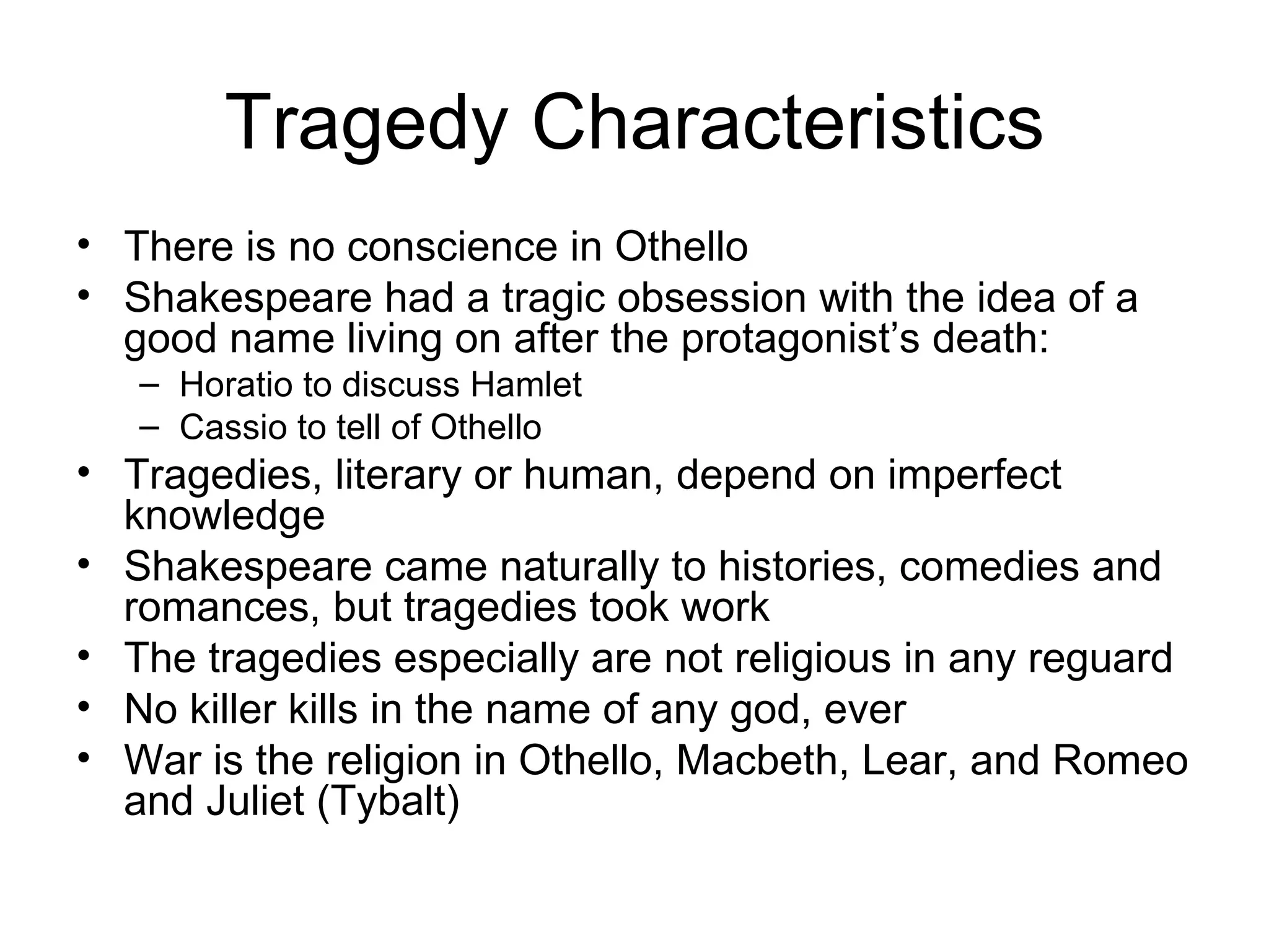 Tragedy Characteristics There is no conscience in Othello Shakespeare had a tragic obsession with the idea of a good name living on after the protagonist’s death: Horatio to discuss Hamlet Cassio to tell of Othello Tragedies, literary or human, depend on imperfect knowledge Shakespeare came naturally to histories, comedies and romances, but tragedies took work The tragedies especially are not religious in any reguard No killer kills in the name of any god, ever War is the religion in Othello, Macbeth, Lear, and Romeo and Juliet (Tybalt) 