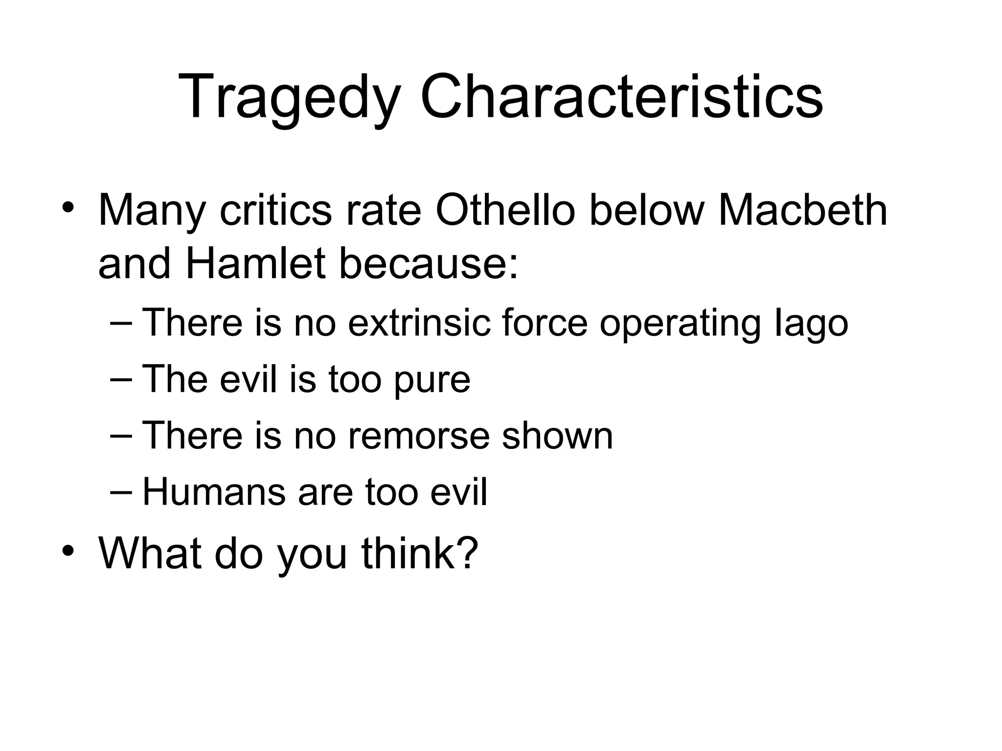 Tragedy Characteristics Many critics rate Othello below Macbeth and Hamlet because: There is no extrinsic force operating Iago The evil is too pure There is no remorse shown Humans are too evil What do you think? 