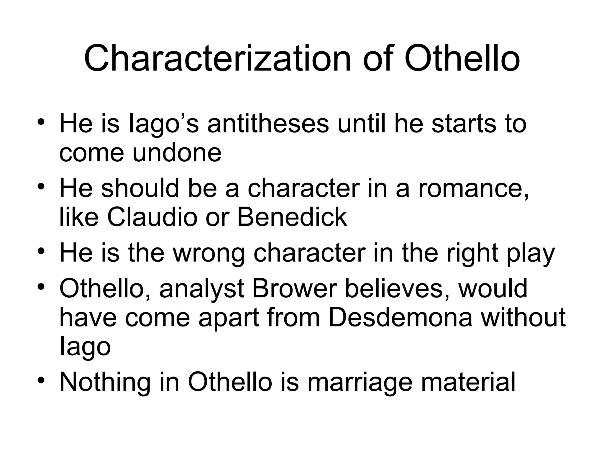 Characterization of Othello He is Iago’s antitheses until he starts to come undone He should be a character in a romance, like Claudio or Benedick He is the wrong character in the right play Othello, analyst Brower believes, would have come apart from Desdemona without Iago Nothing in Othello is marriage material 