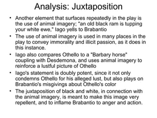 Analysis: Juxtaposition Another element that surfaces repeatedly in the play is the use of animal imagery; "an old black ram is tupping your white ewe," Iago yells to Brabantio  The use of animal imagery is used in many places in the play to convey immorality and illicit passion, as it does in this instance.  Iago also compares Othello to a "Barbary horse" coupling with Desdemona, and uses animal imagery to reinforce a lustful picture of Othello Iago's statement is doubly potent, since it not only condemns Othello for his alleged lust, but also plays on Brabantio's misgivings about Othello's color The juxtaposition of black and white, in connection with the animal imagery, is meant to make this image very repellent, and to inflame Brabantio to anger and action.  