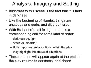 Analysis: Imagery and Setting Important to this scene is the fact that it is held in darkness Like the beginning of Hamlet, things are unsteady and eerie, and disorder rules.  With Brabantio's call for light, there is a corresponding call for some kind of order: darkness vs. light order vs. disorder  Both important juxtapositions within the play they highlight the status of situations  These themes will appear again at the end, as the play returns to darkness, and chaos 