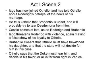 Act I Scene 2 Iago has now joined Othello, and has told Othello about Roderigo's betrayal of the news of his marriage.  He tells Othello that Brabantio is upset, and will probably try to tear Desdemona from him.  Cassio comes at last, as do Roderigo and Brabantio Iago threatens Roderigo with violence, again making a false show of his loyalty to Othello.  Brabantio swears that Othello must have bewitched his daughter, and that the state will not decide for him in this case.  Othello says that the Duke must hear him, and decide in his favor, or all is far from right in Venice. 