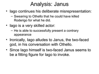 Analysis: Janus Iago continues his deliberate misrepresentation: Swearing to Othello that he could have killed Roderigo for what he did.  Iago is a very skilled actor: He is able to successfully present a contrary appearance Ironically, Iago alludes to Janus, the two-faced god, in his conversation with Othello.  Since Iago himself is two-faced Janus seems to be a fitting figure for Iago to invoke.  