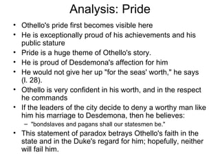 Analysis: Pride Othello's pride first becomes visible here He is exceptionally proud of his achievements and his public stature Pride is a huge theme of Othello's story.  He is proud of Desdemona's affection for him He would not give her up "for the seas' worth," he says (l. 28).  Othello is very confident in his worth, and in the respect he commands If the leaders of the city decide to deny a worthy man like him his marriage to Desdemona, then he believes:  "bondslaves and pagans shall our statesmen be."  This statement of paradox betrays Othello's faith in the state and in the Duke's regard for him; hopefully, neither will fail him.  