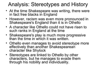 Analysis: Stereotypes and History At the time Shakespeare was writing, there were in fact free blacks in England However, racism was even more pronounced in Shakespeare's England than it is in Othello A character like Othello could not have risen to such ranks in England at the time Shakespeare's play is much more progressive than the time in which it was written.  Othello even manages to avoid stereotype more effectively than another Shakespearean character like Shylock Stereotypes are linked to Othello by other characters, but he manages to evade them through his nobility and individuality.  