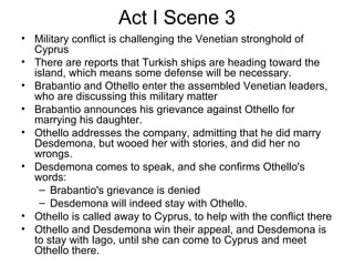 Act I Scene 3 Military conflict is challenging the Venetian stronghold of Cyprus There are reports that Turkish ships are heading toward the island, which means some defense will be necessary.  Brabantio and Othello enter the assembled Venetian leaders, who are discussing this military matter Brabantio announces his grievance against Othello for marrying his daughter.  Othello addresses the company, admitting that he did marry Desdemona, but wooed her with stories, and did her no wrongs.  Desdemona comes to speak, and she confirms Othello's words: Brabantio's grievance is denied Desdemona will indeed stay with Othello.  Othello is called away to Cyprus, to help with the conflict there Othello and Desdemona win their appeal, and Desdemona is to stay with Iago, until she can come to Cyprus and meet Othello there.  