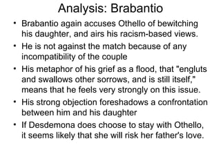 Analysis: Brabantio Brabantio again accuses Othello of bewitching his daughter, and airs his racism-based views.  He is not against the match because of any incompatibility of the couple His metaphor of his grief as a flood, that "engluts and swallows other sorrows, and is still itself," means that he feels very strongly on this issue.  His strong objection foreshadows a confrontation between him and his daughter If Desdemona does choose to stay with Othello, it seems likely that she will risk her father's love.  