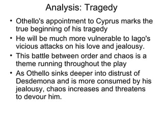 Analysis: Tragedy Othello's appointment to Cyprus marks the true beginning of his tragedy He will be much more vulnerable to Iago's vicious attacks on his love and jealousy.  This battle between order and chaos is a theme running throughout the play As Othello sinks deeper into distrust of Desdemona and is more consumed by his jealousy, chaos increases and threatens to devour him.  