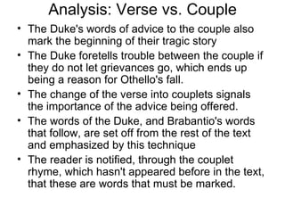 Analysis: Verse vs. Couple The Duke's words of advice to the couple also mark the beginning of their tragic story The Duke foretells trouble between the couple if they do not let grievances go, which ends up being a reason for Othello's fall.  The change of the verse into couplets signals the importance of the advice being offered.  The words of the Duke, and Brabantio's words that follow, are set off from the rest of the text and emphasized by this technique The reader is notified, through the couplet rhyme, which hasn't appeared before in the text, that these are words that must be marked.  