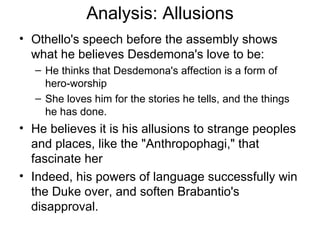 Analysis: Allusions Othello's speech before the assembly shows what he believes Desdemona's love to be:  He thinks that Desdemona's affection is a form of hero-worship She loves him for the stories he tells, and the things he has done.  He believes it is his allusions to strange peoples and places, like the "Anthropophagi," that fascinate her Indeed, his powers of language successfully win the Duke over, and soften Brabantio's disapproval.  