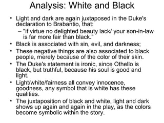 Analysis: White and Black Light and dark are again juxtaposed in the Duke's declaration to Brabantio, that:  "if virtue no delighted beauty lack/ your son-in-law is far more fair than black."  Black is associated with sin, evil, and darkness;  These negative things are also associated to black people, merely because of the color of their skin.  The Duke's statement is ironic, since Othello is black, but truthful, because his soul is good and light.  Light/white/fairness all convey innocence, goodness, any symbol that is white has these qualities.  The juxtaposition of black and white, light and dark shows up again and again in the play, as the colors become symbolic within the story.  