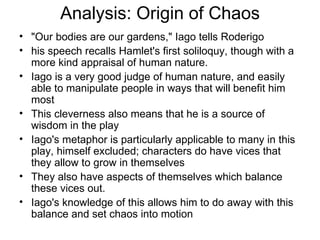 Analysis: Origin of Chaos "Our bodies are our gardens," Iago tells Roderigo his speech recalls Hamlet's first soliloquy, though with a more kind appraisal of human nature.  Iago is a very good judge of human nature, and easily able to manipulate people in ways that will benefit him most This cleverness also means that he is a source of wisdom in the play Iago's metaphor is particularly applicable to many in this play, himself excluded; characters do have vices that they allow to grow in themselves They also have aspects of themselves which balance these vices out.  Iago's knowledge of this allows him to do away with this balance and set chaos into motion 