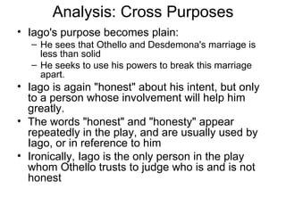 Analysis: Cross Purposes Iago's purpose becomes plain: He sees that Othello and Desdemona's marriage is less than solid He seeks to use his powers to break this marriage apart.  Iago is again "honest" about his intent, but only to a person whose involvement will help him greatly.  The words "honest" and "honesty" appear repeatedly in the play, and are usually used by Iago, or in reference to him Ironically, Iago is the only person in the play whom Othello trusts to judge who is and is not honest 