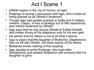 Act I Scene 1 Othello begins in the city of Venice, at night Roderigo is having a discussion with Iago, who is bitter at being passed up as Othello's lieutenant.  Though Iago had greater practice in battle and in military matters, Cassio, a man of strategy but of little experience, was named lieutenant by Othello.  Iago says that he only serves Othello to further himself, and makes shows of his allegiance only for his own gain He admits that his nature is not at all what it seems.  Iago is aware that the daughter of Brabantio, Desdemona , has run off with Othello, the black warrior of the Moors.  Brabantio knows nothing of this coupling Iago decides to enlist Roderigo, who lusts after Desdemona, and awaken Brabantio with screams that his daughter is gone. 