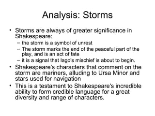 Analysis: Storms Storms are always of greater significance in Shakespeare: the storm is a symbol of unrest The storm marks the end of the peaceful part of the play, and is an act of fate it is a signal that Iago's mischief is about to begin.  Shakespeare's characters that comment on the storm are mariners, alluding to Ursa Minor and stars used for navigation This is a testament to Shakespeare's incredible ability to form credible language for a great diversity and range of characters.  