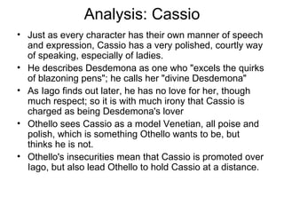 Analysis: Cassio Just as every character has their own manner of speech and expression, Cassio has a very polished, courtly way of speaking, especially of ladies.  He describes Desdemona as one who "excels the quirks of blazoning pens"; he calls her "divine Desdemona"  As Iago finds out later, he has no love for her, though much respect; so it is with much irony that Cassio is charged as being Desdemona's lover Othello sees Cassio as a model Venetian, all poise and polish, which is something Othello wants to be, but thinks he is not.  Othello's insecurities mean that Cassio is promoted over Iago, but also lead Othello to hold Cassio at a distance.  