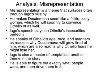 Analysis: Misrepresentation Misrepresentation is a theme that surfaces often through Iago's villainy He makes Desdemona seem like a fickle, lusty woman, which he will soon try to convince Othello of as well.  Iago's speech plays on Othello's insecurities perfectly He speaks of Othello's age, race, and manners as reasons why Desdemona will grow tired of him, which are also reaons why Othello fears he might lose her.  Iago is also a master of temptation, another theme in the story He is able to figure out exactly what people want, and then drive them to it.  