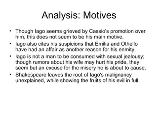 Analysis: Motives Though Iago seems grieved by Cassio's promotion over him, this does not seem to be his main motive.  Iago also cites his suspicions that Emilia and Othello have had an affair as another reason for his enmity.  Iago is not a man to be consumed with sexual jealousy; though rumors about his wife may hurt his pride, they seem but an excuse for the misery he is about to cause.  Shakespeare leaves the root of Iago's malignancy unexplained, while showing the fruits of his evil in full.  