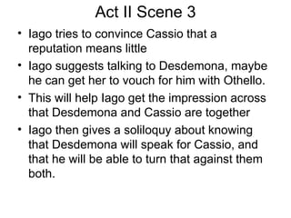 Act II Scene 3 Iago tries to convince Cassio that a reputation means little Iago suggests talking to Desdemona, maybe he can get her to vouch for him with Othello.  This will help Iago get the impression across that Desdemona and Cassio are together Iago then gives a soliloquy about knowing that Desdemona will speak for Cassio, and that he will be able to turn that against them both.  