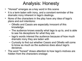 Analysis: Honesty "Honest" emerges as a key word in this scene It is a term laden with irony, and a constant reminder of the dramatic irony inherent in Iago's dealings.  None of the characters in the play have any idea of Iago's plans and evil intentions: Othello and Cassio are especially innocent of this knowledge.  The audience knows exactly what Iago is up to, and is able to see his deceptions for what they are Iago's words interest the audience because of how much dramatic irony they are laden with Curiosity to find out whether Cassio and Othello will come to know as much as the audience does about Iago's deviance.  The word "honest" draws attention to how Iago's motives are hidden from the characters onstage 