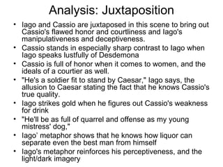 Analysis: Juxtaposition Iago and Cassio are juxtaposed in this scene to bring out Cassio's flawed honor and courtliness and Iago's manipulativeness and deceptiveness.  Cassio stands in especially sharp contrast to Iago when Iago speaks lustfully of Desdemona Cassio is full of honor when it comes to women, and the ideals of a courtier as well.  "He's a soldier fit to stand by Caesar," Iago says, the allusion to Caesar stating the fact that he knows Cassio's true quality.  Iago strikes gold when he figures out Cassio's weakness for drink "He'll be as full of quarrel and offense as my young mistress' dog,"  Iago’ metaphor shows that he knows how liquor can separate even the best man from himself Iago's metaphor reinforces his perceptiveness, and the light/dark imagery 