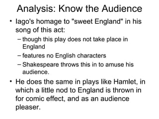 Analysis: Know the Audience Iago's homage to "sweet England" in his song of this act: though this play does not take place in England features no English characters Shakespeare throws this in to amuse his audience.  He does the same in plays like Hamlet, in which a little nod to England is thrown in for comic effect, and as an audience pleaser.  