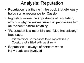 Analysis: Reputation Reputation is a theme in the book that obviously holds some resonance for Cassio Iago also knows the importance of reputation, which is why he makes sure that people see him as "honest" before anything.  "Reputation is a most idle and false imposition," Iago says: this statement is meant as false consolation to Cassio, and is filled with great irony.  Reputation is always of concern when individuals are involved 