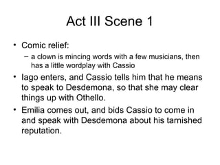 Act III Scene 1 Comic relief: a clown is mincing words with a few musicians, then has a little wordplay with Cassio Iago enters, and Cassio tells him that he means to speak to Desdemona, so that she may clear things up with Othello.  Emilia comes out, and bids Cassio to come in and speak with Desdemona about his tarnished reputation.  