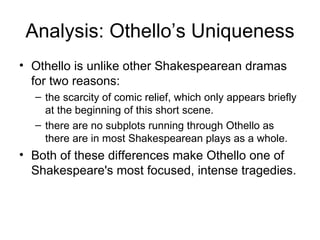 Analysis: Othello’s Uniqueness Othello is unlike other Shakespearean dramas for two reasons: the scarcity of comic relief, which only appears briefly at the beginning of this short scene.  there are no subplots running through Othello as there are in most Shakespearean plays as a whole.  Both of these differences make Othello one of Shakespeare's most focused, intense tragedies.  