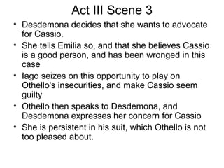 Act III Scene 3 Desdemona decides that she wants to advocate for Cassio.  She tells Emilia so, and that she believes Cassio is a good person, and has been wronged in this case Iago seizes on this opportunity to play on Othello's insecurities, and make Cassio seem guilty Othello then speaks to Desdemona, and Desdemona expresses her concern for Cassio She is persistent in his suit, which Othello is not too pleased about.  