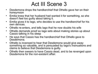 Act III Scene 3 Desdemona drops the handkerchief that Othello gave her on their honeymoon Emilia knew that her husband had wanted it for something, so she doesn't feel too guilty about taking it.  Emilia gives it to Iago, who decides to use the handkerchief for his own devices. Othello re-enters, and tells Iago that he now doubts his wife Othello demands proof so Iago sets about making stories up about Cassio talking in his sleep He says that Cassio has the handkerchief that Othello gave to Desdemona.  Othello is incensed to hear that Desdemona would give away something so valuable, and is persuaded by Iago's insinuations and claims to believe that Desdemona is guilty.  Othello then swears to have Cassio dead, and to be revenged upon Desdemona for the non-existent affair.  