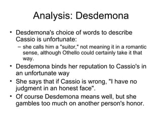 Analysis: Desdemona Desdemona's choice of words to describe Cassio is unfortunate: she calls him a "suitor," not meaning it in a romantic sense, although Othello could certainly take it that way.  Desdemona binds her reputation to Cassio's in an unfortunate way She says that if Cassio is wrong, "I have no judgment in an honest face".  Of course Desdemona means well, but she gambles too much on another person's honor.  