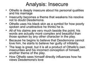 Analysis: Insecure Othello is deeply insecure about his personal qualities and his marriage Insecurity becomes a theme that weakens his resolve not to doubt Desdemona.  Othello uses his black skin as a symbol for how poorly spoken and unattractive he thinks he is.  All of his claims are very much beside the point; his words are actually more complex and beautiful than those spoken by any other character in the play.  Because he begins to believe that Desdemona cannot love him, he starts to believe her guilty of infidelity.  The leap is great, but it is all a product of Othello's own insecurities and his incorrect conception of himself, another theme of the play.  How Othello sees himself directly influences how he views Desdemona's love 