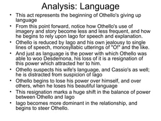 Analysis: Language This act represents the beginning of Othello's giving up language From this point forward, notice how Othello's use of imagery and story become less and less frequent, and how he begins to rely upon Iago for speech and explanation.  Othello is reduced by Iago and his own jealousy to single lines of speech, monosyllabic utterings of "O!" and the like.  And just as language is the power with which Othello was able to woo Desdemona, his loss of it is a resignation of this power which attracted her to him.  Othello suspects his wife's language, and Cassio's as well; he is distracted from suspicion of Iago Othello begins to lose his power over himself, and over others, when he loses his beautiful language This resignation marks a huge shift in the balance of power between Othello and Iago Iago becomes more dominant in the relationship, and begins to steer Othello.  