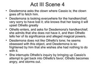 Act III Scene 4 Desdemona asks the clown where Cassio is; the clown goes off to fetch him.  Desdemona is looking everywhere for the handkerchief, very sorry to have lost it; she knows that her losing it will upset Othello greatly Othello enters, and asks for Desdemona's handkerchief; she admits that she does not have it, and then Othello tells her of its significance and alleged magical powers.  Desdemona does not like Othello's tone; he seems obsessed with this object, and Desdemona is so frightened by him that she wishes she had nothing to do with it.  She interrupts Othello's inquiry by bringing up Cassio's attempt to get back into Othello's favor; Othello becomes angry, and storms out.  