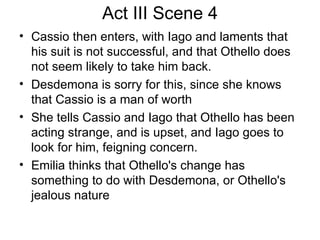 Act III Scene 4 Cassio then enters, with Iago and laments that his suit is not successful, and that Othello does not seem likely to take him back.  Desdemona is sorry for this, since she knows that Cassio is a man of worth She tells Cassio and Iago that Othello has been acting strange, and is upset, and Iago goes to look for him, feigning concern. Emilia thinks that Othello's change has something to do with Desdemona, or Othello's jealous nature 