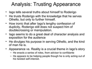 Analysis: Trusting Appearance Iago tells several truths about himself to Roderigo He trusts Roderigo with the knowledge that he serves Othello, but only to further himself.  How ironic that after Iago's lengthy confession of duplicity, Roderigo still does not suspect him of doublecrossing or manipulation.  Iago seems to do a great deal of character analysis and exposition for the audience He divulges his purpose in serving Othello, and the kind of man he is.  Appearance vs. Reality is a crucial theme in Iago's story  He enacts a series of roles, from advisor to confidante He appears to be helping people though he is only acting out of his twisted self-interest.  